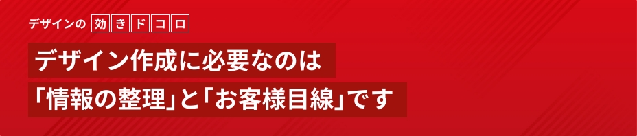デザインの効きドコロデザイン作成に必要なのは｢情報の整理｣と｢お客様目線｣です